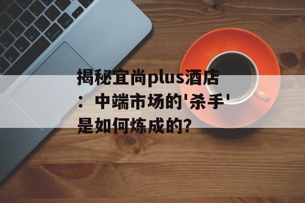 揭秘宜尚plus酒店：中端市场的'杀手'是如何炼成的？-第1张图片-