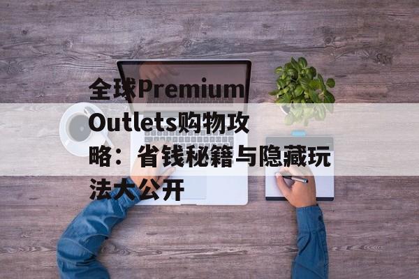 全球Premium Outlets购物攻略：省钱秘籍与隐藏玩法大公开-第1张图片-