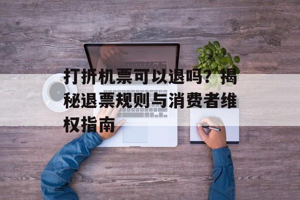 打折机票可以退吗？揭秘退票规则与消费者维权指南-第1张图片-