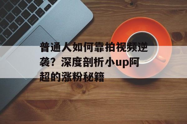 普通人如何靠拍视频逆袭?深度剖析小up阿超的涨粉秘籍-第1张图片- 普通人如何靠拍视频逆袭?深度剖析小up阿超的涨粉秘籍-第1张图片-