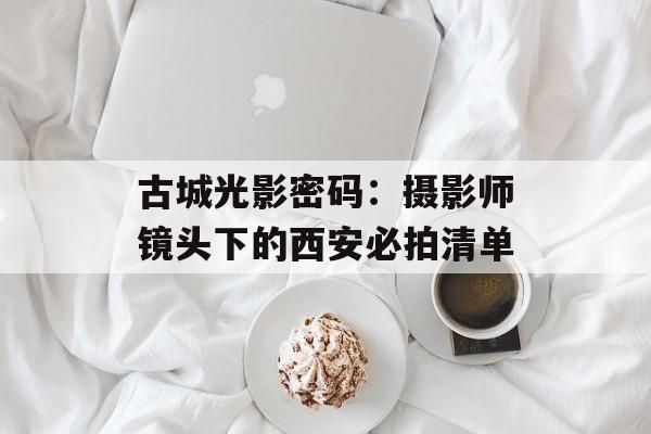 古城光影密码：摄影师镜头下的西安必拍清单-第1张图片-