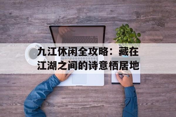 九江休闲全攻略：藏在江湖之间的诗意栖居地-第1张图片-