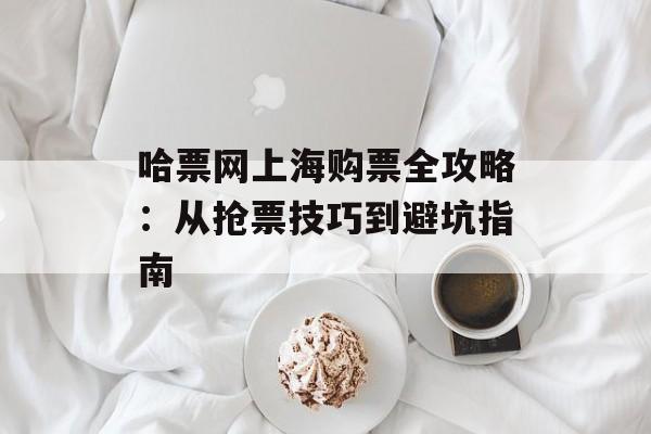 哈票网上海购票全攻略：从抢票技巧到避坑指南-第1张图片-