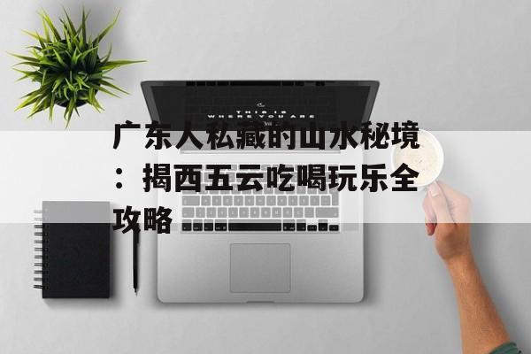广东人私藏的山水秘境：揭西五云吃喝玩乐全攻略-第1张图片-