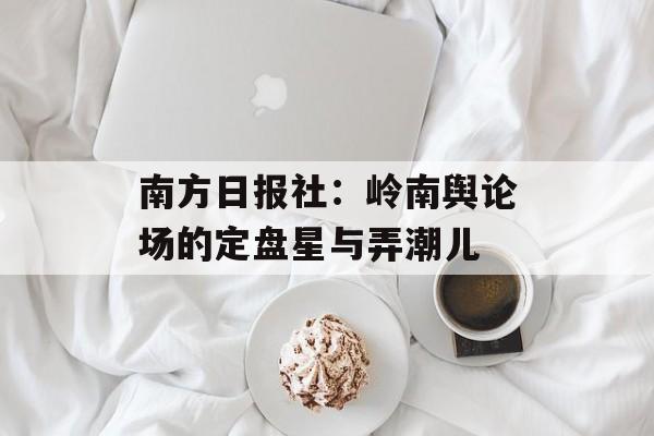 南方日报社：岭南舆论场的定盘星与弄潮儿-第1张图片-