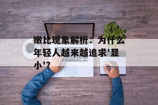 嫩比现象解析：为什么年轻人越来越追求'显小'？-第1张图片-