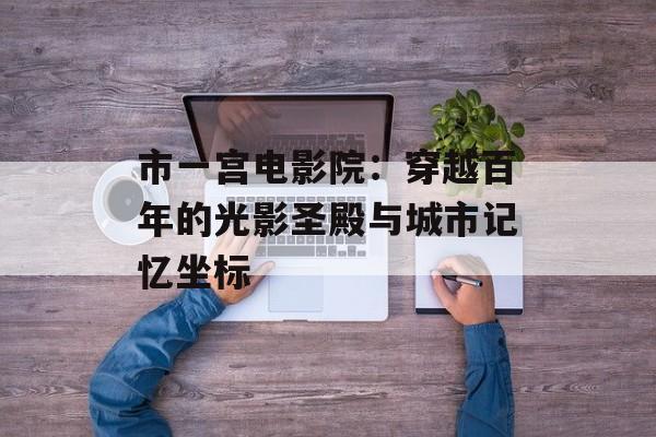 市一宫电影院：穿越百年的光影圣殿与城市记忆坐标-第1张图片-