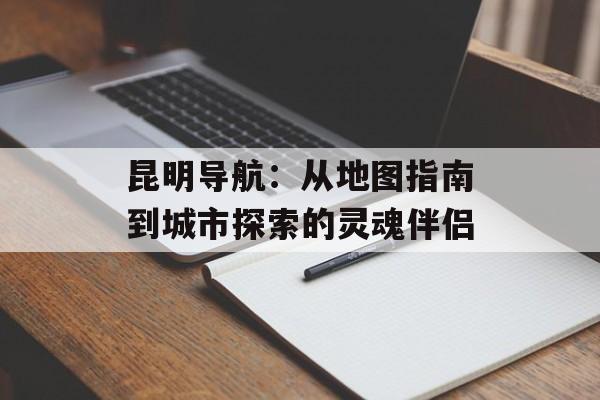 昆明导航：从地图指南到城市探索的灵魂伴侣-第1张图片-
