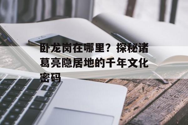 卧龙岗在哪里？探秘诸葛亮隐居地的千年文化密码-第1张图片-