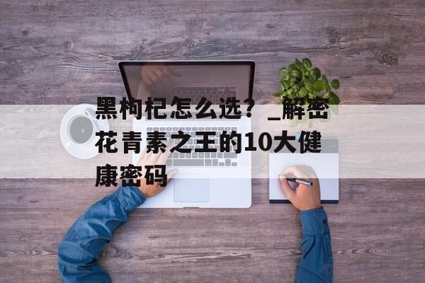 黑枸杞怎么选？_解密花青素之王的10大健康密码-第1张图片-