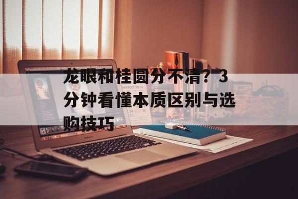 龙眼和桂圆分不清？3分钟看懂本质区别与选购技巧-第1张图片-