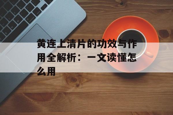 黄连上清片的功效与作用全解析：一文读懂怎么用-第1张图片-