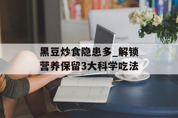 黑豆炒食隐患多_解锁营养保留3大科学吃法-第1张图片-