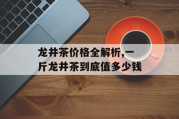 龙井茶价格全解析,一斤龙井茶到底值多少钱-第1张图片-