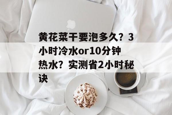黄花菜干要泡多久?3小时冷水or10分钟热水?实测省2小时秘诀-第1张图片- 黄花菜干要泡多久?3小时冷水or10分钟热水?实测省2小时秘诀-第1张图片-