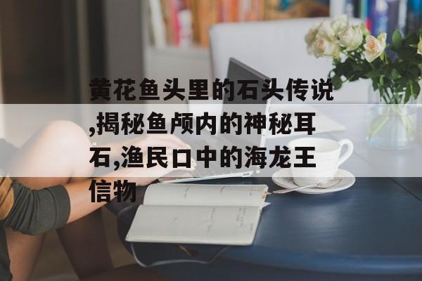 黄花鱼头里的石头传说,揭秘鱼颅内的神秘耳石,渔民口中的海龙王信物-第1张图片-