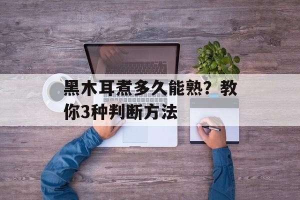 黑木耳煮多久能熟？教你3种判断方法-第1张图片-