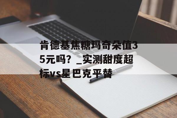 肯德基焦糖玛奇朵值35元吗？_实测甜度超标vs星巴克平替-第1张图片-