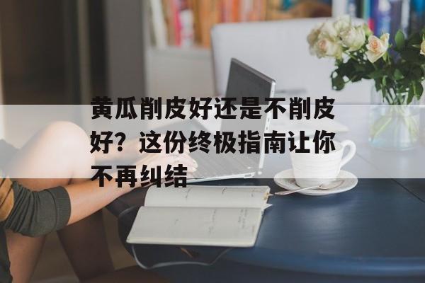 黄瓜削皮好还是不削皮好？这份终极指南让你不再纠结-第1张图片-