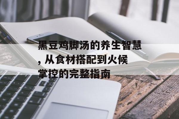 黑豆鸡脚汤的养生智慧, 从食材搭配到火候掌控的完整指南-第1张图片-
