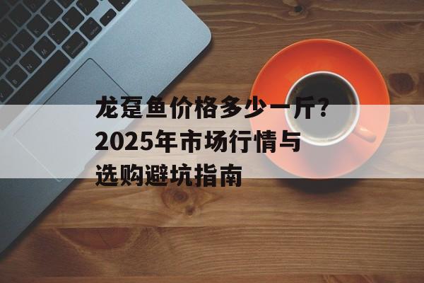龙趸鱼价格多少一斤？2025年市场行情与选购避坑指南-第1张图片-