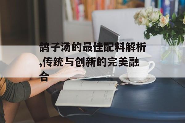 鸽子汤的最佳配料解析,传统与创新的完美融合-第1张图片-