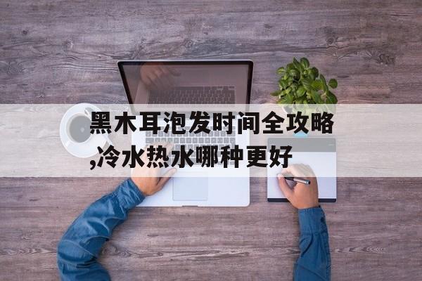 黑木耳泡发时间全攻略,冷水热水哪种更好-第1张图片-