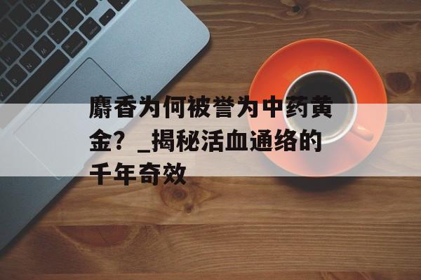 麝香为何被誉为中药黄金？_揭秘活血通络的千年奇效-第1张图片-
