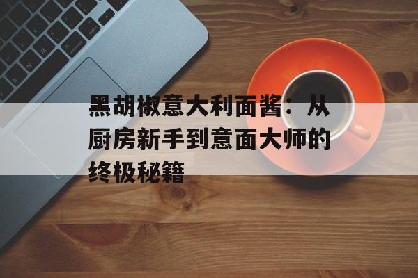 黑胡椒意大利面酱：从厨房新手到意面大师的终极秘籍-第1张图片-