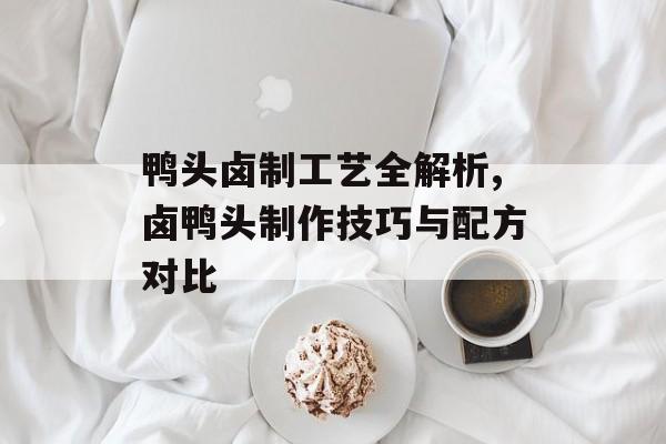 鸭头卤制工艺全解析,卤鸭头制作技巧与配方对比-第1张图片-