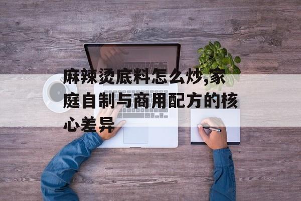 麻辣烫底料怎么炒,家庭自制与商用配方的核心差异-第1张图片-