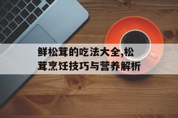 鲜松茸的吃法大全,松茸烹饪技巧与营养解析-第1张图片-