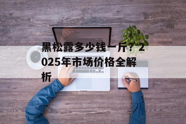 黑松露多少钱一斤?2025年市场价格全解析-第1张图片- 黑松露多少钱一斤?2025年市场价格全解析-第1张图片-
