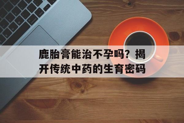 鹿胎膏能治不孕吗?揭开传统中药的生育密码-第1张图片- 鹿胎膏能治不孕吗?揭开传统中药的生育密码-第1张图片-