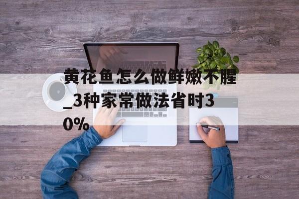 黄花鱼怎么做鲜嫩不腥_3种家常做法省时30%-第1张图片-