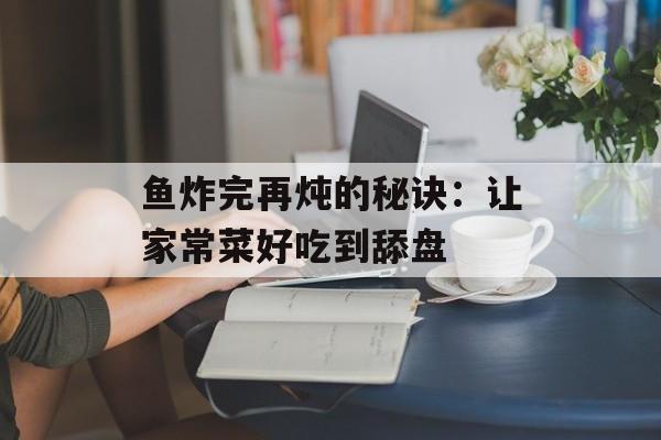 鱼炸完再炖的秘诀：让家常菜好吃到舔盘-第1张图片-