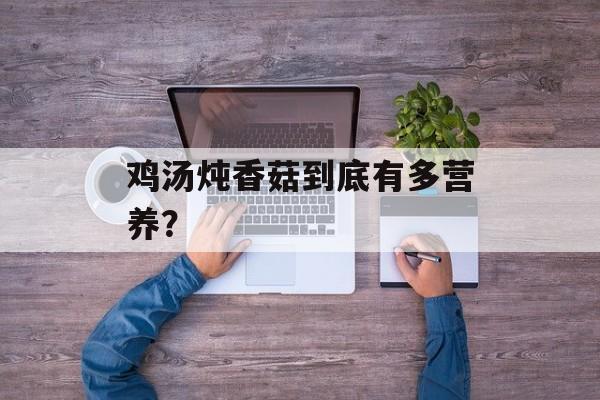 鸡汤炖香菇到底有多营养？-第1张图片-