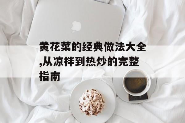 黄花菜的经典做法大全,从凉拌到热炒的完整指南-第1张图片-