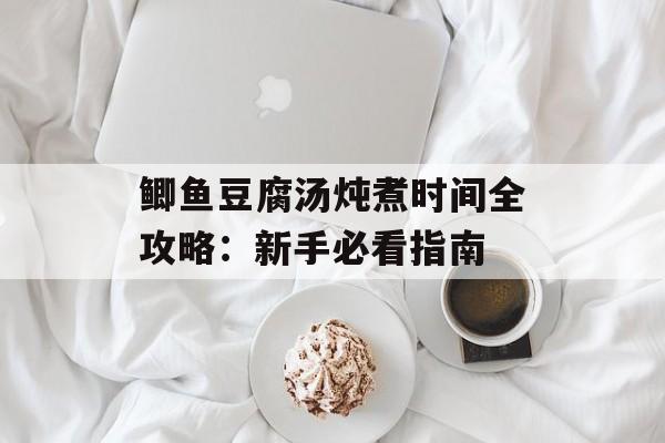 鲫鱼豆腐汤炖煮时间全攻略：新手必看指南-第1张图片-