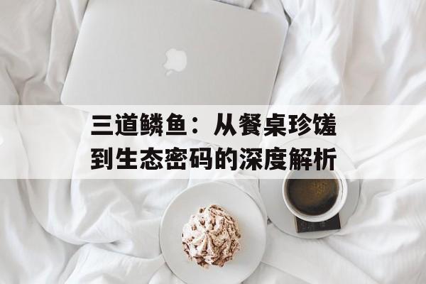 三道鳞鱼：从餐桌珍馐到生态密码的深度解析-第1张图片-