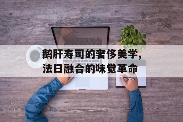 鹅肝寿司的奢侈美学,法日融合的味觉革命-第1张图片-
