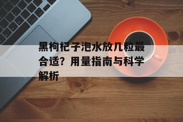 黑枸杞子泡水放几粒最合适？用量指南与科学解析-第1张图片-