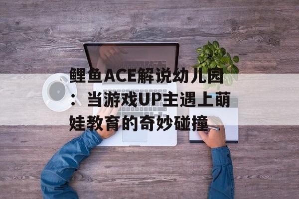 鲤鱼ACE解说幼儿园：当游戏UP主遇上萌娃教育的奇妙碰撞-第1张图片-
