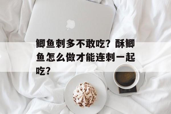 鲫鱼刺多不敢吃？酥鲫鱼怎么做才能连刺一起吃？-第1张图片-