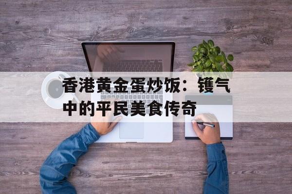 香港黄金蛋炒饭：镬气中的平民美食传奇-第1张图片-