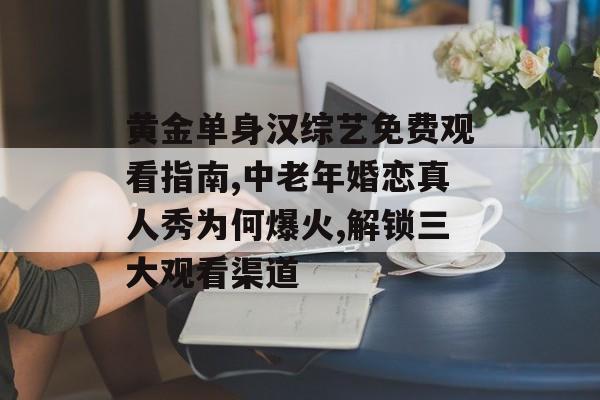 黄金单身汉综艺免费观看指南,中老年婚恋真人秀为何爆火,解锁三大观看渠道-第1张图片-