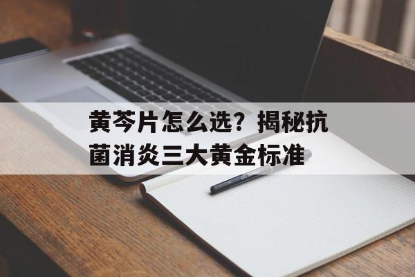 黄芩片怎么选？揭秘抗菌消炎三大黄金标准-第1张图片-