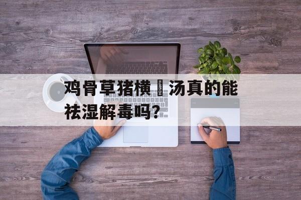 鸡骨草猪横脷汤真的能祛湿解毒吗？-第1张图片-