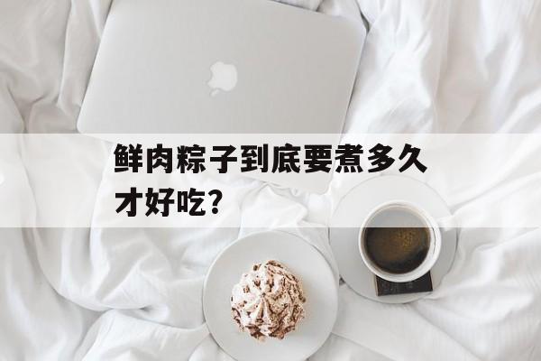 鲜肉粽子到底要煮多久才好吃？-第1张图片-