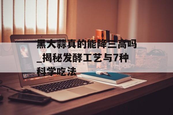 黑大蒜真的能降三高吗_揭秘发酵工艺与7种科学吃法-第1张图片-